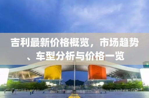 吉利最新價(jià)格概覽，市場(chǎng)趨勢(shì)、車型分析與價(jià)格一覽