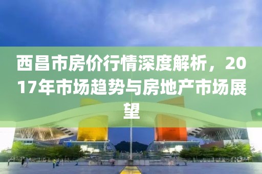 西昌市房?jī)r(jià)行情深度解析，2017年市場(chǎng)趨勢(shì)與房地產(chǎn)市場(chǎng)展望