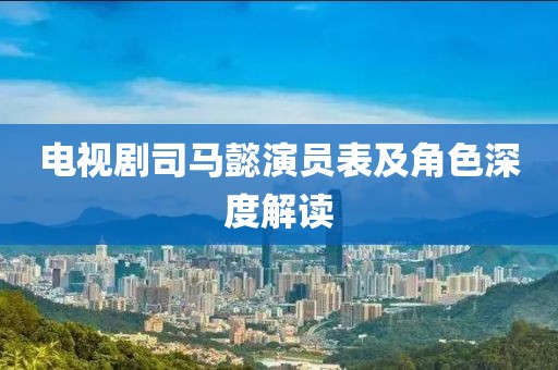 電視劇司馬懿演員表及角色深度解讀