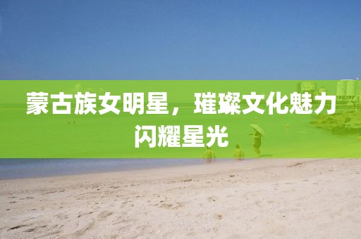 蒙古族女明星，璀璨文化魅力閃耀星光