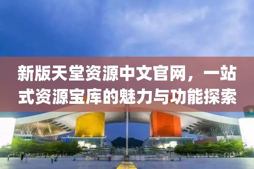 新版天堂資源中文官網(wǎng)，一站式資源寶庫的魅力與功能探索