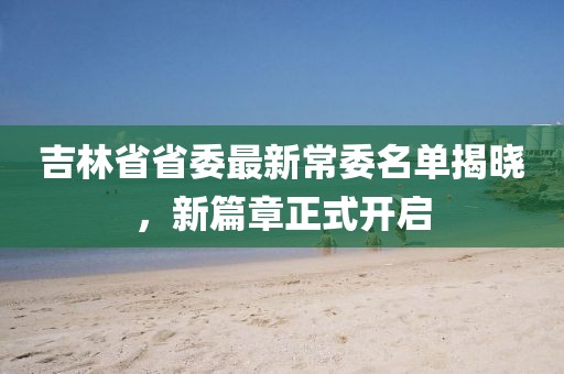 吉林省省委最新常委名單揭曉，新篇章正式開(kāi)啟