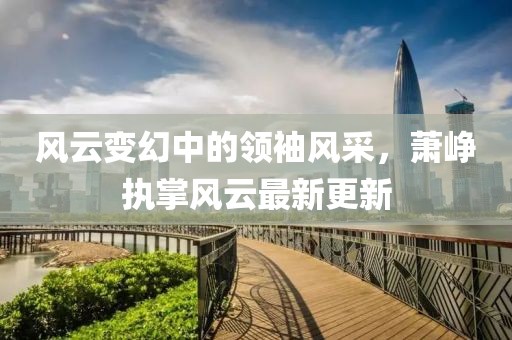 風(fēng)云變幻中的領(lǐng)袖風(fēng)采，蕭崢執(zhí)掌風(fēng)云最新更新