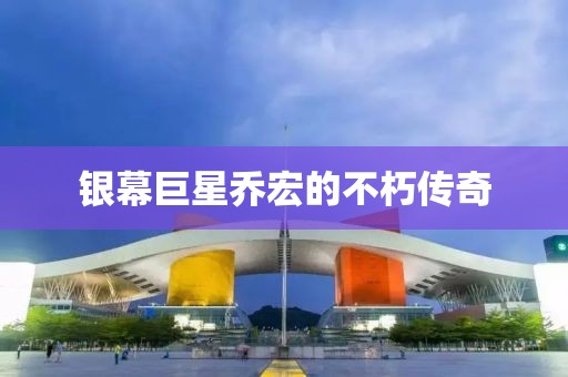 銀幕巨星喬宏的不朽傳奇