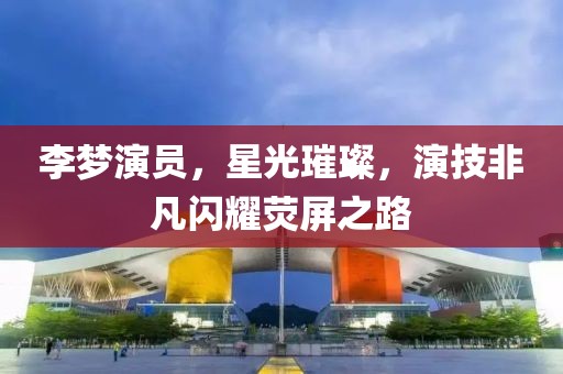 李夢演員，星光璀璨，演技非凡閃耀熒屏之路