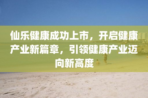 仙樂健康成功上市，開啟健康產(chǎn)業(yè)新篇章，引領(lǐng)健康產(chǎn)業(yè)邁向新高度