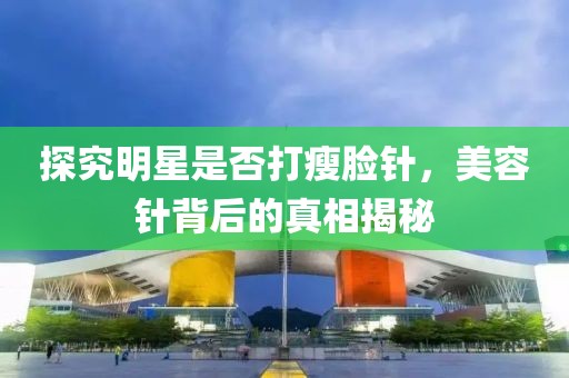 探究明星是否打瘦臉針，美容針背后的真相揭秘