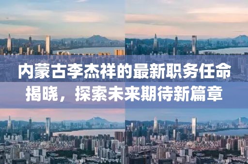 內(nèi)蒙古李杰祥的最新職務(wù)任命揭曉，探索未來期待新篇章