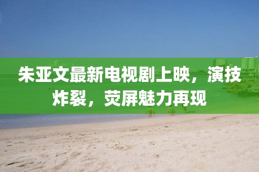朱亞文最新電視劇上映，演技炸裂，熒屏魅力再現(xiàn)