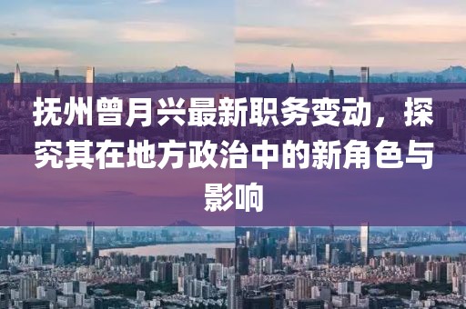 撫州曾月興最新職務(wù)變動，探究其在地方政治中的新角色與影響