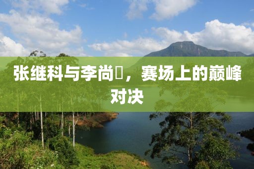張繼科與李尚晙，賽場(chǎng)上的巔峰對(duì)決