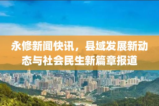 永修新聞快訊，縣域發(fā)展新動(dòng)態(tài)與社會(huì)民生新篇章報(bào)道