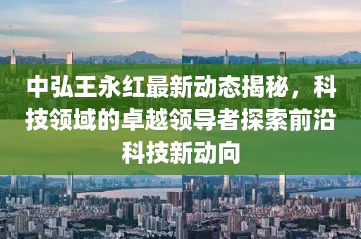 中弘王永紅最新動態(tài)揭秘，科技領(lǐng)域的卓越領(lǐng)導(dǎo)者探索前沿科技新動向