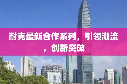 耐克最新合作系列，引領(lǐng)潮流，創(chuàng)新突破