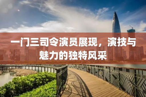 一門三司令演員展現(xiàn)，演技與魅力的獨特風(fēng)采