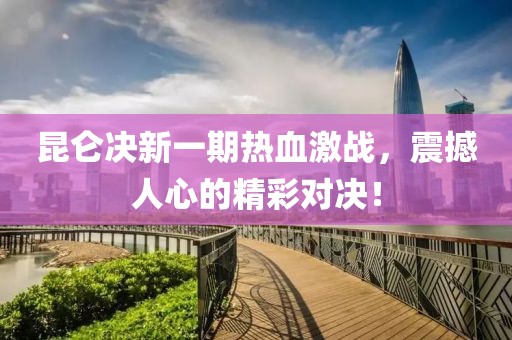 昆侖決新一期熱血激戰(zhàn)，震撼人心的精彩對(duì)決！