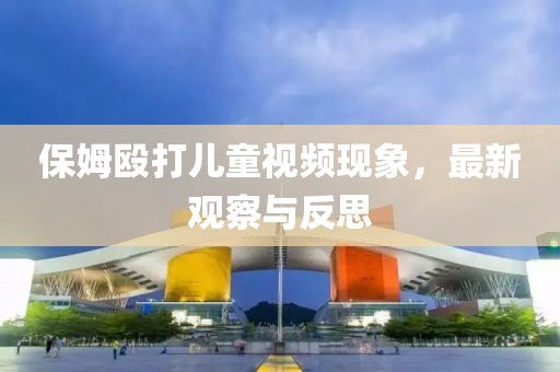 保姆毆打兒童視頻現(xiàn)象，最新觀察與反思