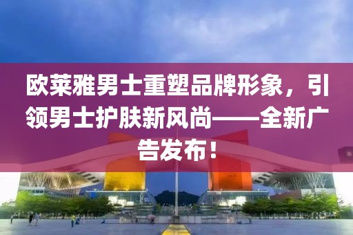 歐萊雅男士重塑品牌形象，引領(lǐng)男士護(hù)膚新風(fēng)尚——全新廣告發(fā)布！