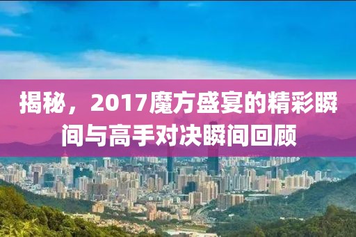 揭秘，2017魔方盛宴的精彩瞬間與高手對決瞬間回顧
