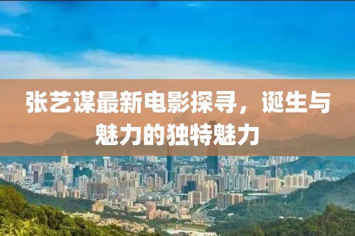 張藝謀最新電影探尋，誕生與魅力的獨特魅力