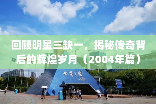 回顧明星三缺一，揭秘傳奇背后的輝煌歲月（2004年篇）