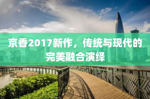 京香2017新作，傳統(tǒng)與現(xiàn)代的完美融合演繹