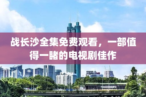 戰(zhàn)長沙全集免費觀看，一部值得一睹的電視劇佳作