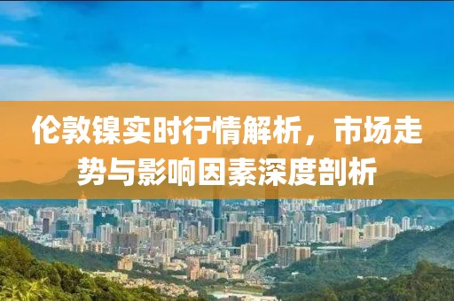 倫敦鎳實(shí)時(shí)行情解析，市場(chǎng)走勢(shì)與影響因素深度剖析