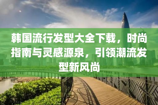 韓國流行發(fā)型大全下載，時尚指南與靈感源泉，引領(lǐng)潮流發(fā)型新風(fēng)尚