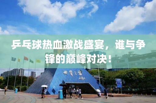 乒乓球熱血激戰(zhàn)盛宴，誰與爭鋒的巔峰對決！