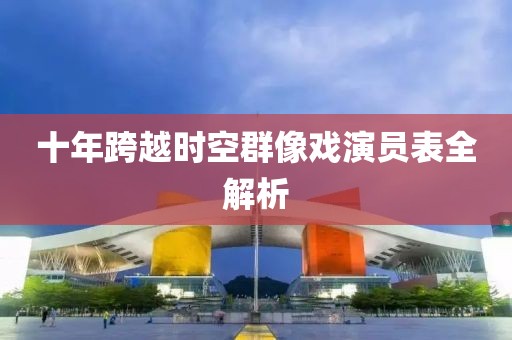 十年跨越時(shí)空群像戲演員表全解析