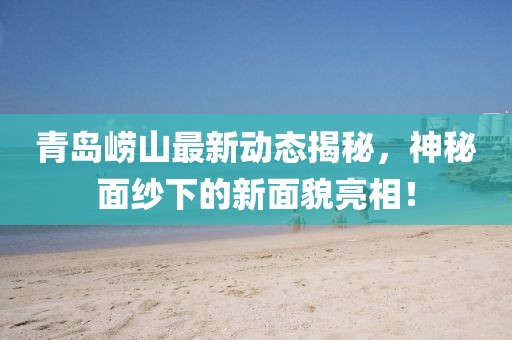 青島嶗山最新動態(tài)揭秘，神秘面紗下的新面貌亮相！