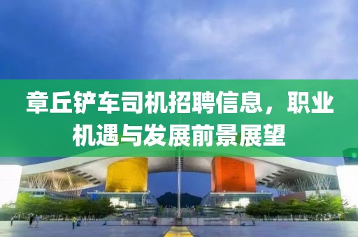 章丘鏟車司機(jī)招聘信息，職業(yè)機(jī)遇與發(fā)展前景展望