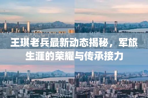 王琪老兵最新動(dòng)態(tài)揭秘，軍旅生涯的榮耀與傳承接力