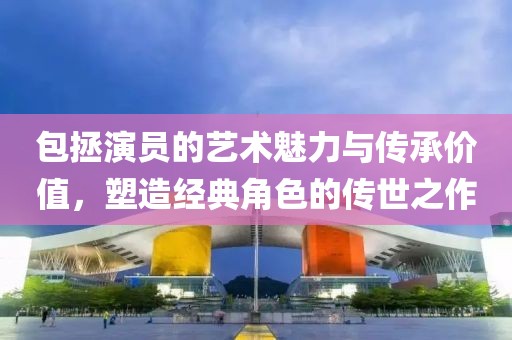 包拯演員的藝術(shù)魅力與傳承價值，塑造經(jīng)典角色的傳世之作