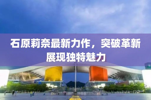 石原莉奈最新力作，突破革新展現(xiàn)獨特魅力