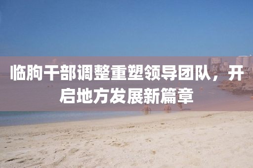 臨朐干部調(diào)整重塑領(lǐng)導團隊，開啟地方發(fā)展新篇章