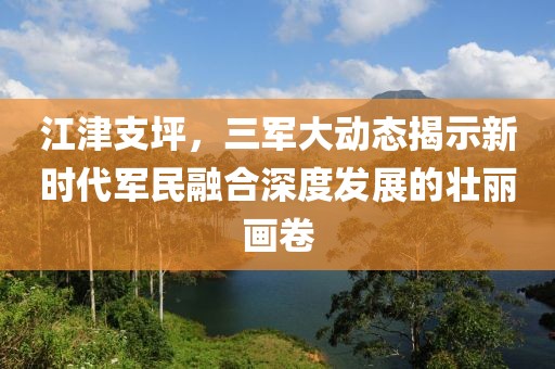 江津支坪，三軍大動態(tài)揭示新時代軍民融合深度發(fā)展的壯麗畫卷
