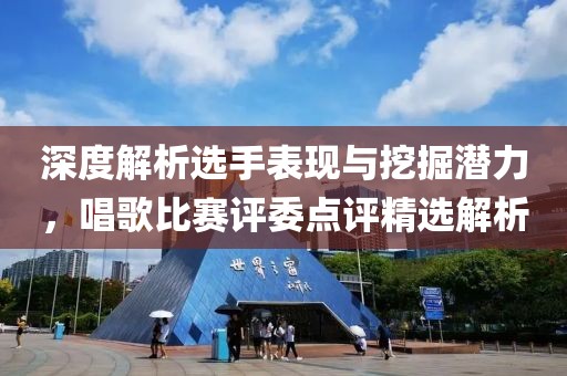 深度解析選手表現(xiàn)與挖掘潛力，唱歌比賽評委點(diǎn)評精選解析