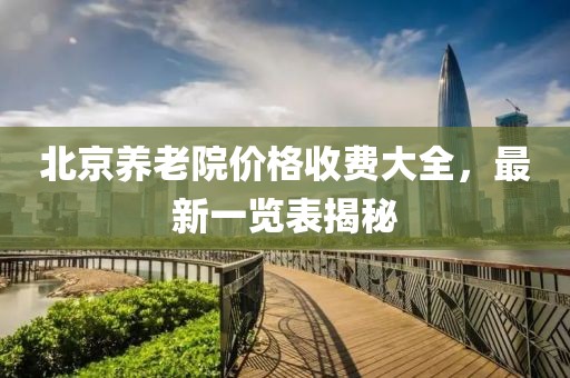 北京養(yǎng)老院價(jià)格收費(fèi)大全，最新一覽表揭秘