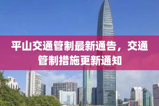 平山交通管制最新通告，交通管制措施更新通知