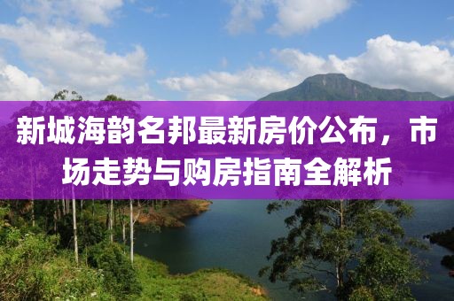 新城海韻名邦最新房價公布，市場走勢與購房指南全解析