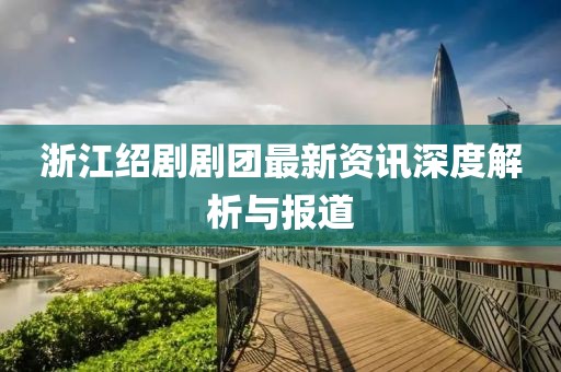 浙江紹劇劇團(tuán)最新資訊深度解析與報(bào)道