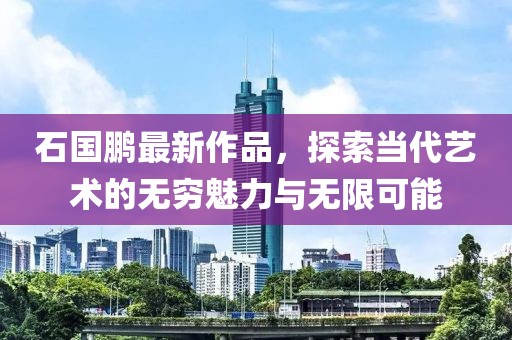 石國鵬最新作品，探索當代藝術(shù)的無窮魅力與無限可能