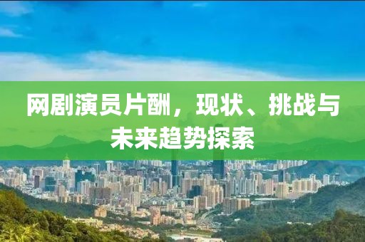 網(wǎng)劇演員片酬，現(xiàn)狀、挑戰(zhàn)與未來趨勢探索