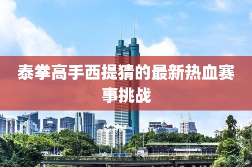 泰拳高手西提猜的最新熱血賽事挑戰(zhàn)