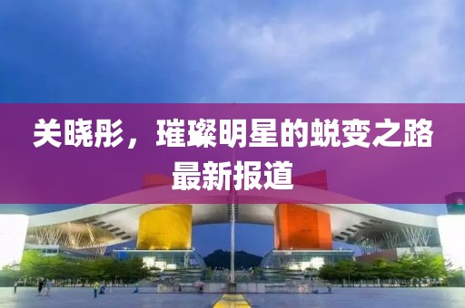 關(guān)曉彤，璀璨明星的蛻變之路最新報(bào)道