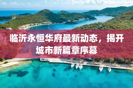 臨沂永恒華府最新動態(tài)，揭開城市新篇章序幕