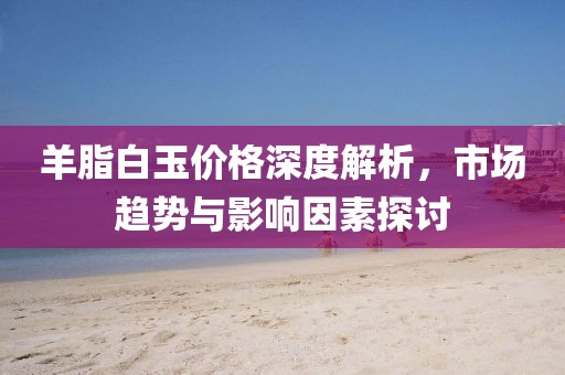 羊脂白玉價格深度解析，市場趨勢與影響因素探討