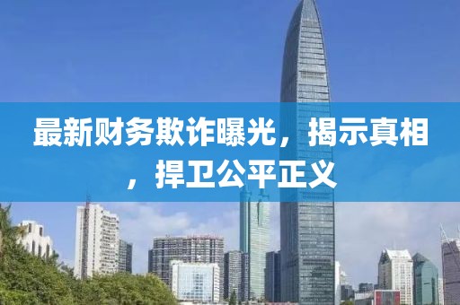 最新財(cái)務(wù)欺詐曝光，揭示真相，捍衛(wèi)公平正義
